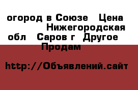 огород в Союзе › Цена ­ 200 000 - Нижегородская обл., Саров г. Другое » Продам   